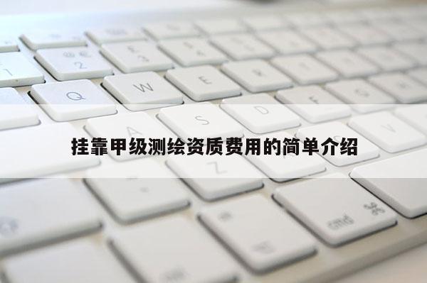 挂靠甲级测绘资质费用的简单介绍