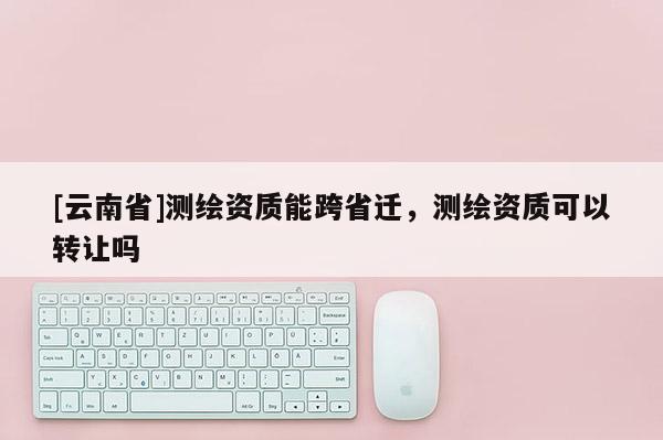 [云南省]测绘资质能跨省迁，测绘资质可以转让吗