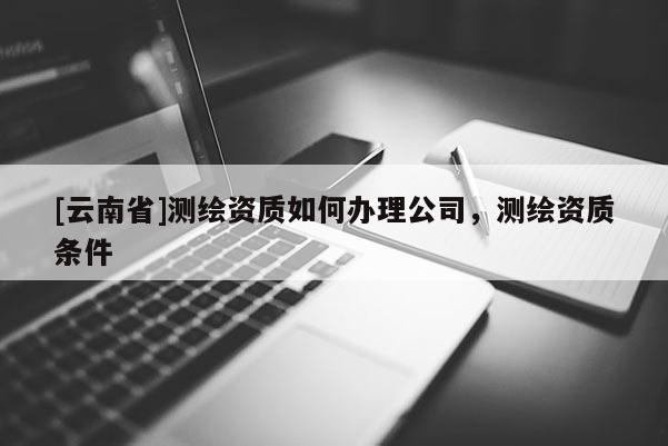 [云南省]测绘资质如何办理公司，测绘资质条件