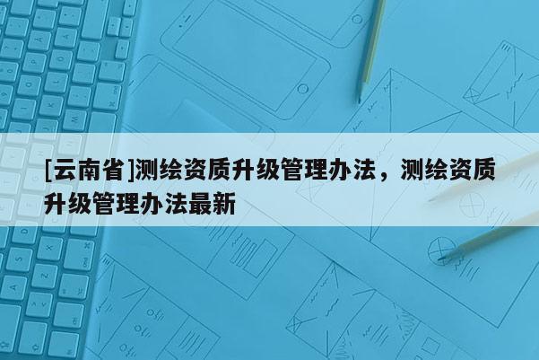 [云南省]测绘资质升级管理办法，测绘资质升级管理办法最新
