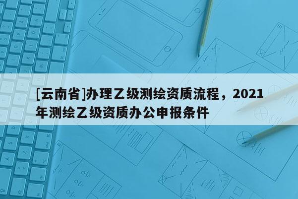 [云南省]办理乙级测绘资质流程，2021年测绘乙级资质办公申报条件