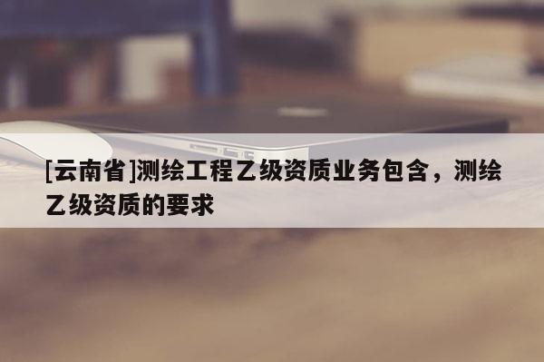 [云南省]测绘工程乙级资质业务包含，测绘乙级资质的要求