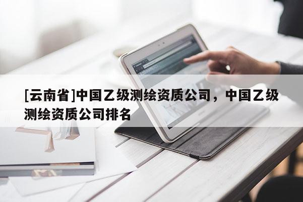 [云南省]中国乙级测绘资质公司，中国乙级测绘资质公司排名