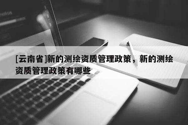 [云南省]新的测绘资质管理政策，新的测绘资质管理政策有哪些
