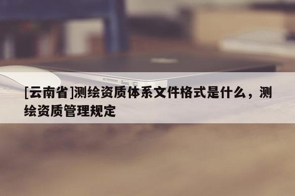 [云南省]测绘资质体系文件格式是什么，测绘资质管理规定