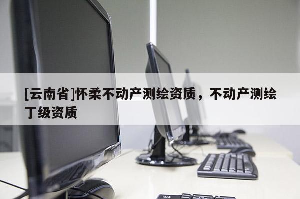 [云南省]怀柔不动产测绘资质，不动产测绘丁级资质
