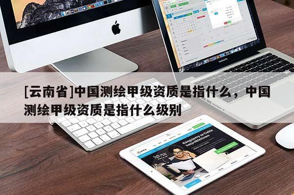 [云南省]中国测绘甲级资质是指什么，中国测绘甲级资质是指什么级别
