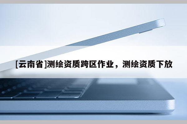 [云南省]测绘资质跨区作业，测绘资质下放