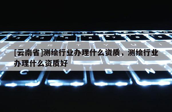 [云南省]测绘行业办理什么资质，测绘行业办理什么资质好