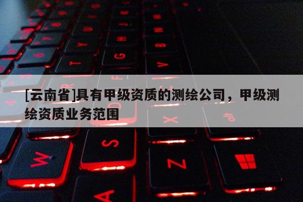 [云南省]具有甲级资质的测绘公司，甲级测绘资质业务范围