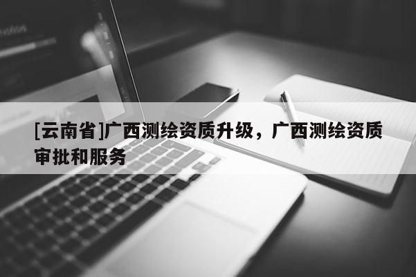[云南省]广西测绘资质升级，广西测绘资质审批和服务