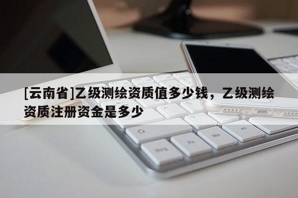 [云南省]乙级测绘资质值多少钱，乙级测绘资质注册资金是多少