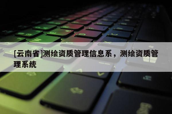 [云南省]测绘资质管理信息系，测绘资质管理系统