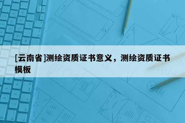 [云南省]测绘资质证书意义，测绘资质证书模板