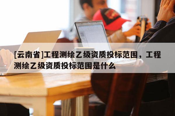 [云南省]工程测绘乙级资质投标范围，工程测绘乙级资质投标范围是什么
