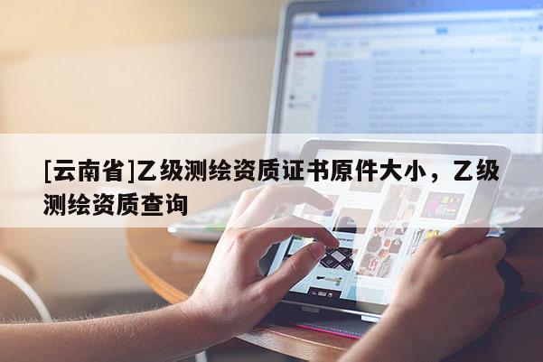 [云南省]乙级测绘资质证书原件大小，乙级测绘资质查询