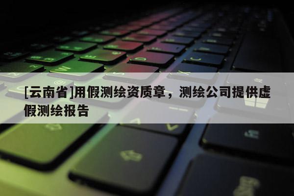 [云南省]用假测绘资质章，测绘公司提供虚假测绘报告