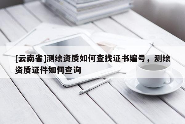 [云南省]测绘资质如何查找证书编号，测绘资质证件如何查询
