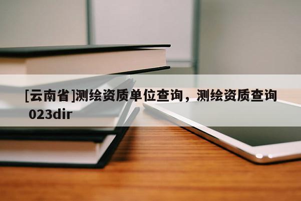 [云南省]测绘资质单位查询，测绘资质查询 023dir
