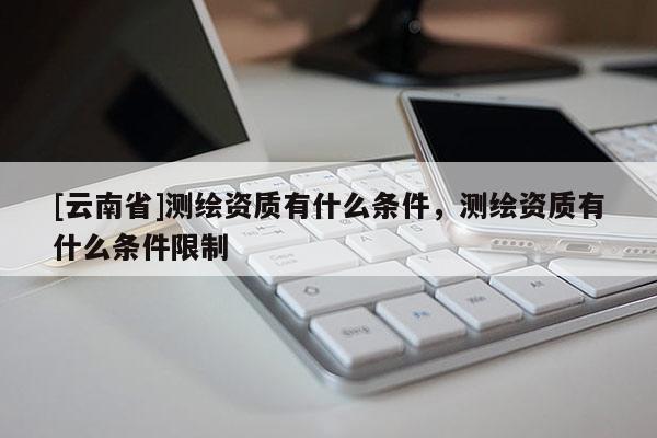 [云南省]测绘资质有什么条件，测绘资质有什么条件限制