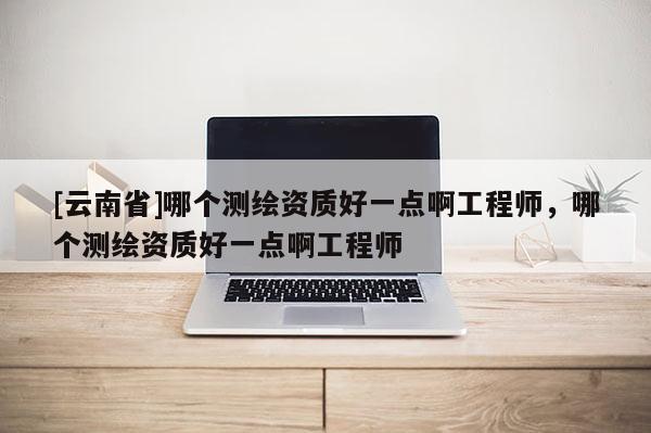 [云南省]哪个测绘资质好一点啊工程师，哪个测绘资质好一点啊工程师