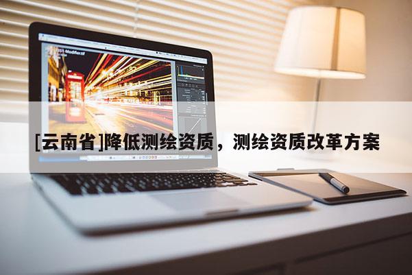 [云南省]降低测绘资质，测绘资质改革方案