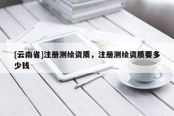 [云南省]注册测绘资质，注册测绘资质要多少钱
