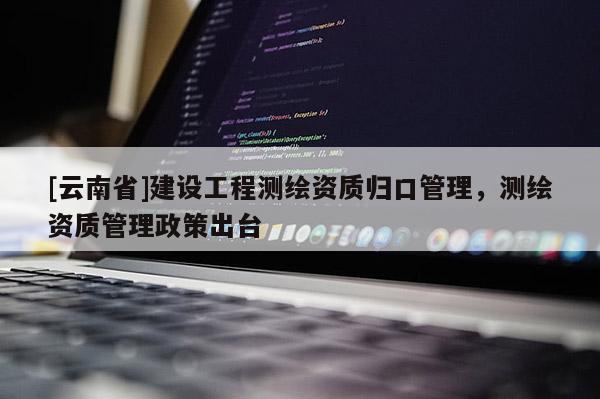 [云南省]建设工程测绘资质归口管理，测绘资质管理政策出台