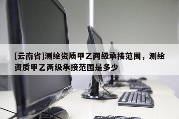 [云南省]测绘资质甲乙两级承接范围，测绘资质甲乙两级承接范围是多少