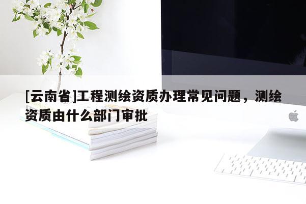 [云南省]工程测绘资质办理常见问题，测绘资质由什么部门审批
