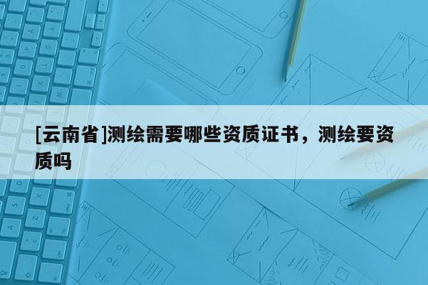 [云南省]测绘需要哪些资质证书，测绘要资质吗