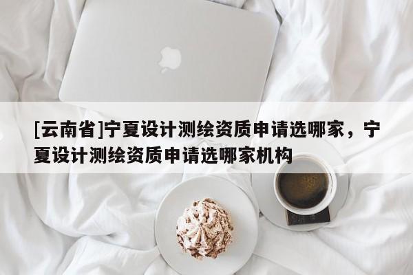 [云南省]宁夏设计测绘资质申请选哪家，宁夏设计测绘资质申请选哪家机构
