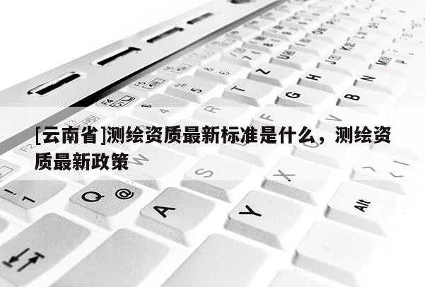 [云南省]测绘资质最新标准是什么，测绘资质最新政策
