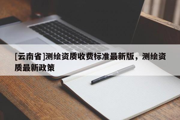 [云南省]测绘资质收费标准最新版，测绘资质最新政策
