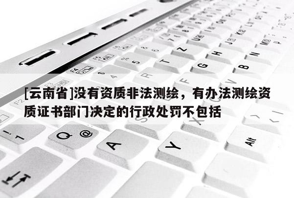 [云南省]没有资质非法测绘，有办法测绘资质证书部门决定的行政处罚不包括