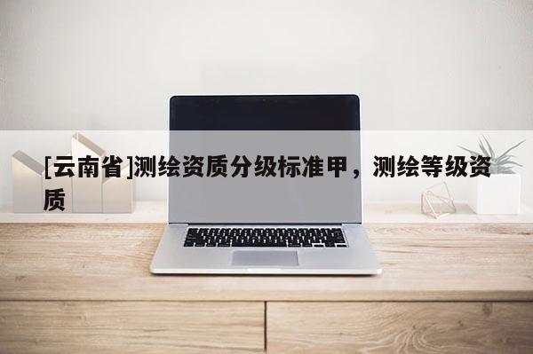 [云南省]测绘资质分级标准甲，测绘等级资质