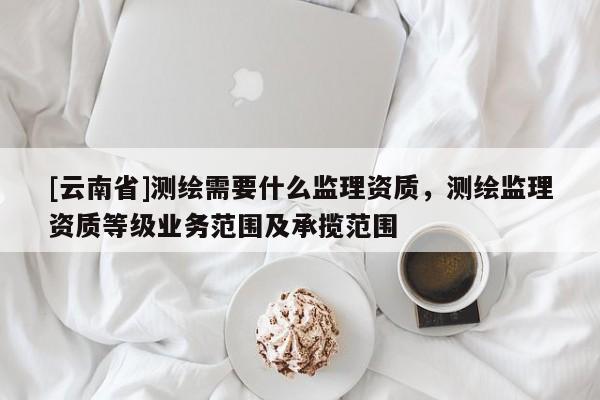[云南省]测绘需要什么监理资质，测绘监理资质等级业务范围及承揽范围