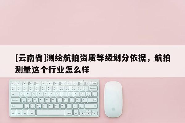 [云南省]测绘航拍资质等级划分依据，航拍测量这个行业怎么样