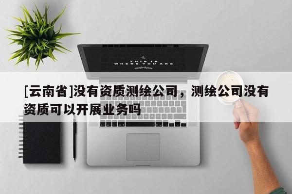 [云南省]没有资质测绘公司，测绘公司没有资质可以开展业务吗