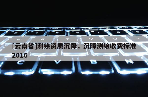 [云南省]测绘资质沉降，沉降测绘收费标准2016