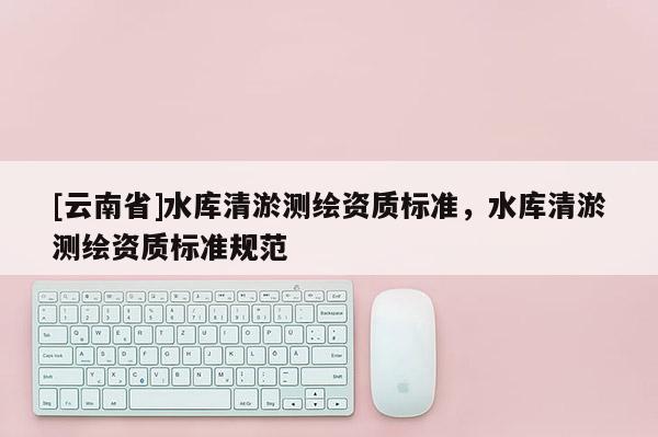 [云南省]水库清淤测绘资质标准，水库清淤测绘资质标准规范