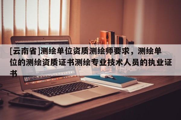 [云南省]测绘单位资质测绘师要求，测绘单位的测绘资质证书测绘专业技术人员的执业证书