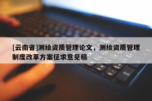 [云南省]测绘资质管理论文，测绘资质管理制度改革方案征求意见稿
