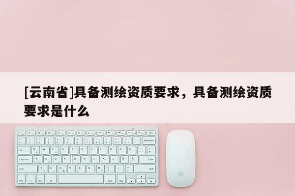 [云南省]具备测绘资质要求，具备测绘资质要求是什么