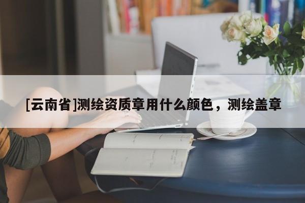 [云南省]测绘资质章用什么颜色，测绘盖章