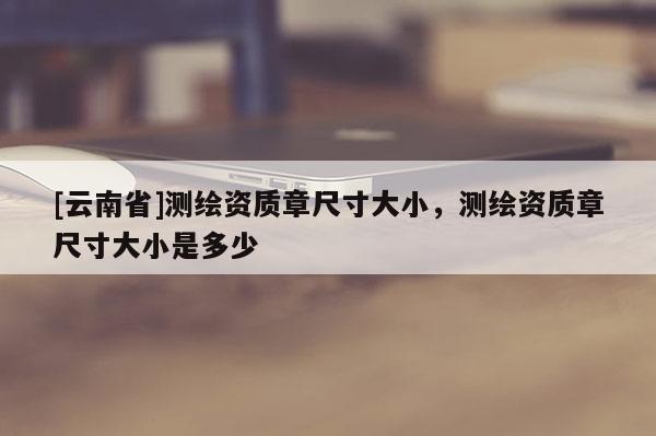 [云南省]测绘资质章尺寸大小，测绘资质章尺寸大小是多少