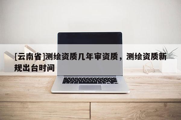 [云南省]测绘资质几年审资质，测绘资质新规出台时间