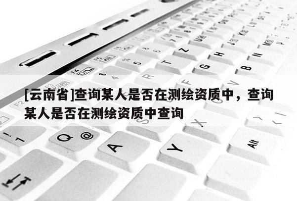 [云南省]查询某人是否在测绘资质中，查询某人是否在测绘资质中查询