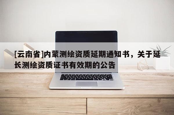 [云南省]内蒙测绘资质延期通知书，关于延长测绘资质证书有效期的公告