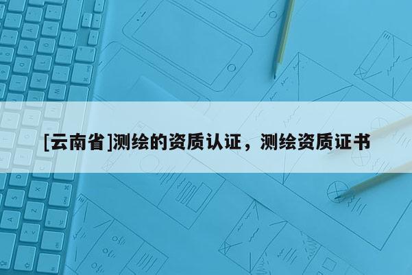[云南省]测绘的资质认证，测绘资质证书